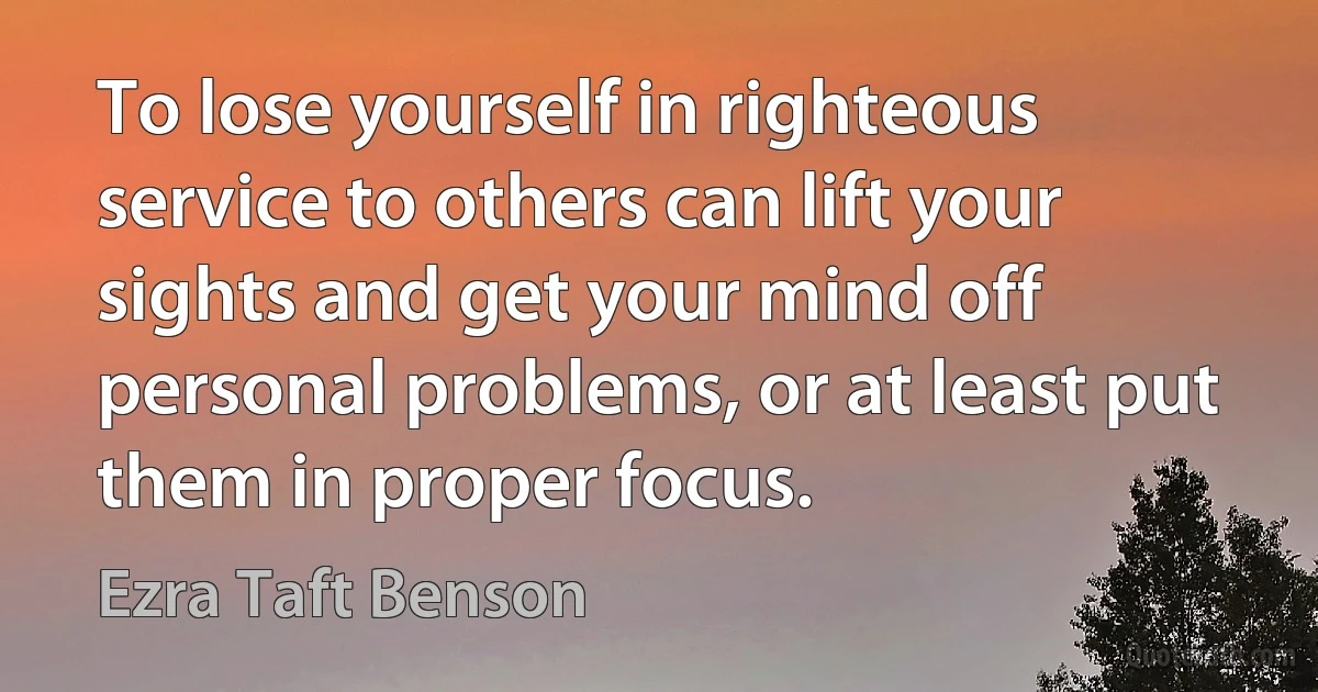 To lose yourself in righteous service to others can lift your sights and get your mind off personal problems, or at least put them in proper focus. (Ezra Taft Benson)