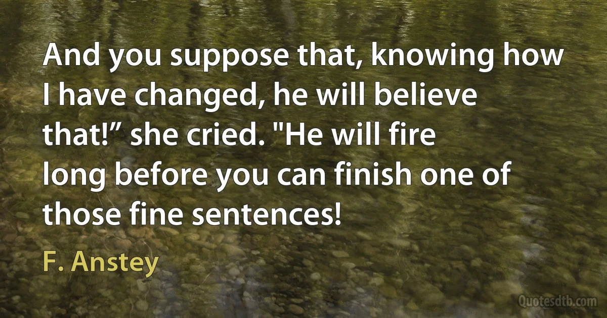 And you suppose that, knowing how I have changed, he will believe that!” she cried. "He will fire long before you can finish one of those fine sentences! (F. Anstey)