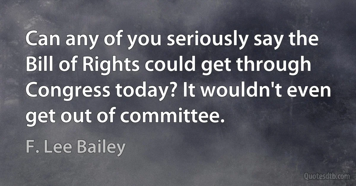 Can any of you seriously say the Bill of Rights could get through Congress today? It wouldn't even get out of committee. (F. Lee Bailey)