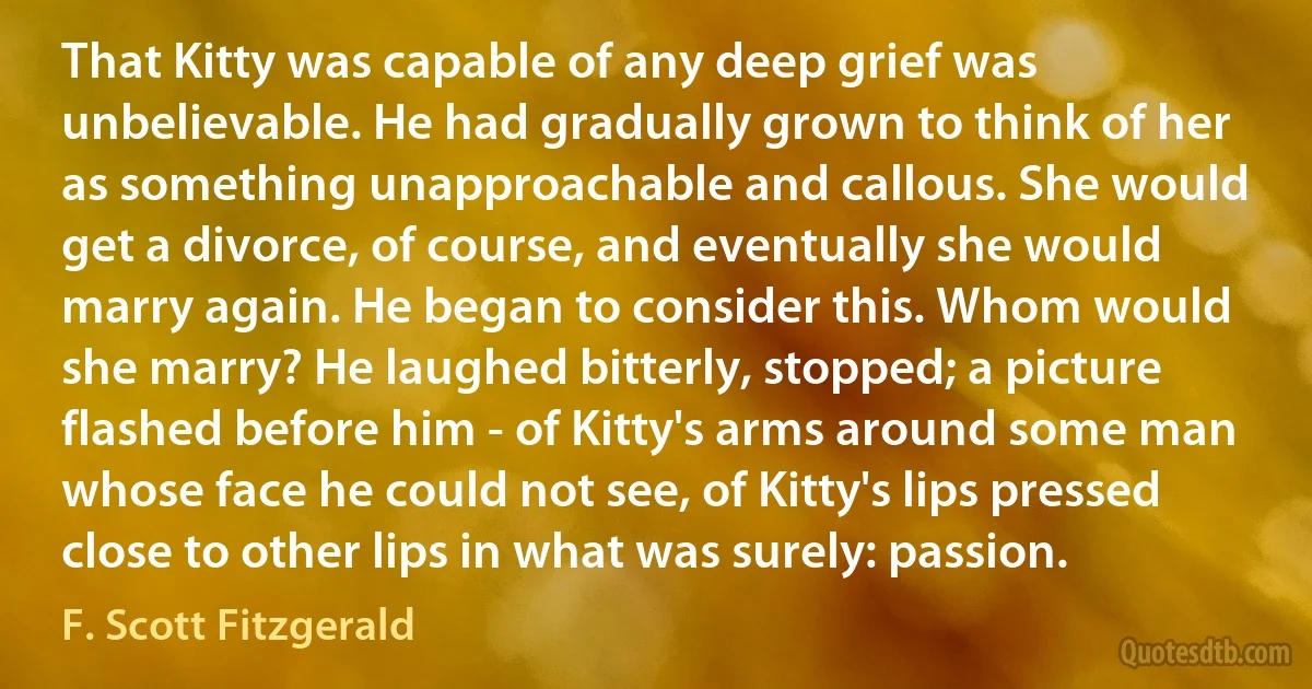 That Kitty was capable of any deep grief was unbelievable. He had gradually grown to think of her as something unapproachable and callous. She would get a divorce, of course, and eventually she would marry again. He began to consider this. Whom would she marry? He laughed bitterly, stopped; a picture flashed before him - of Kitty's arms around some man whose face he could not see, of Kitty's lips pressed close to other lips in what was surely: passion. (F. Scott Fitzgerald)