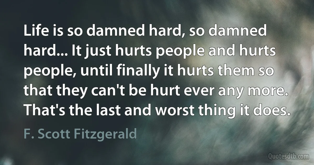 Life is so damned hard, so damned hard... It just hurts people and hurts people, until finally it hurts them so that they can't be hurt ever any more. That's the last and worst thing it does. (F. Scott Fitzgerald)