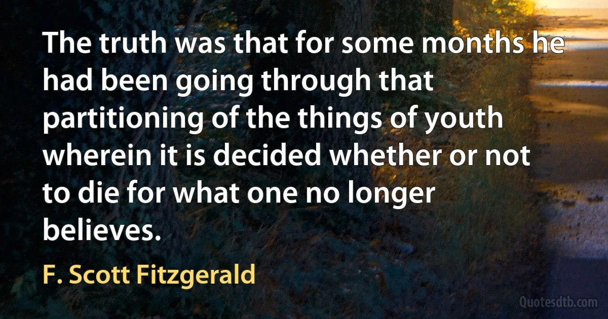 The truth was that for some months he had been going through that partitioning of the things of youth wherein it is decided whether or not to die for what one no longer believes. (F. Scott Fitzgerald)