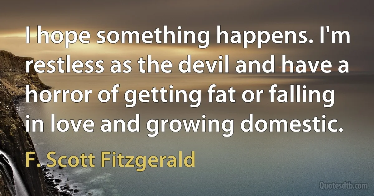 I hope something happens. I'm restless as the devil and have a horror of getting fat or falling in love and growing domestic. (F. Scott Fitzgerald)