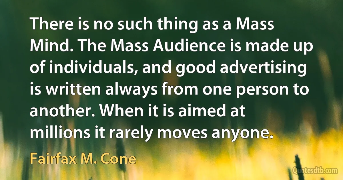 There is no such thing as a Mass Mind. The Mass Audience is made up of individuals, and good advertising is written always from one person to another. When it is aimed at millions it rarely moves anyone. (Fairfax M. Cone)