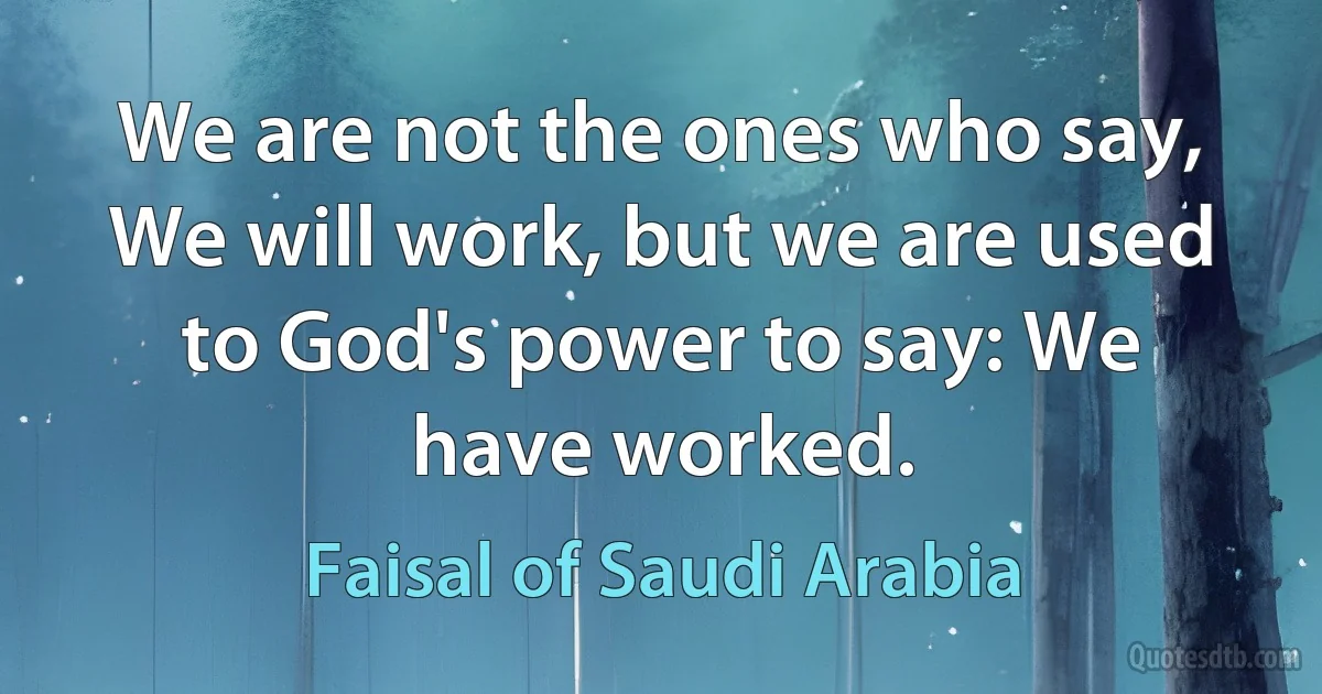 We are not the ones who say, We will work, but we are used to God's power to say: We have worked. (Faisal of Saudi Arabia)