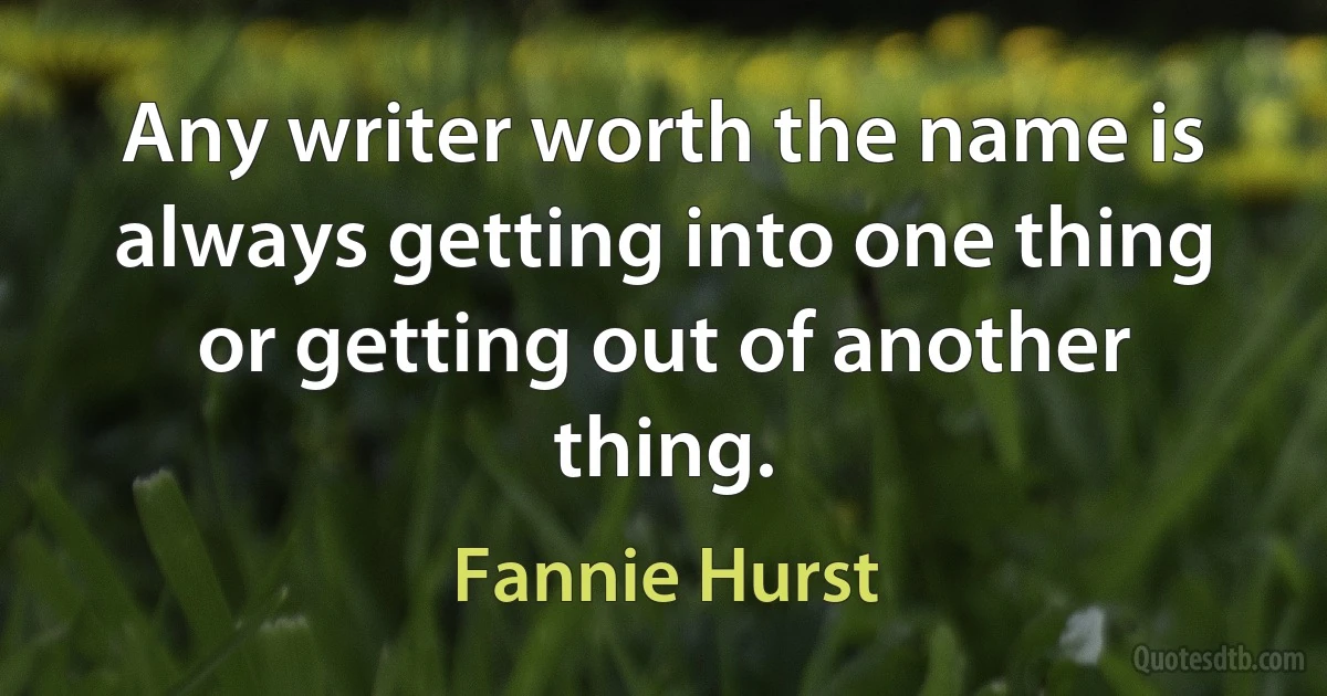 Any writer worth the name is always getting into one thing or getting out of another thing. (Fannie Hurst)