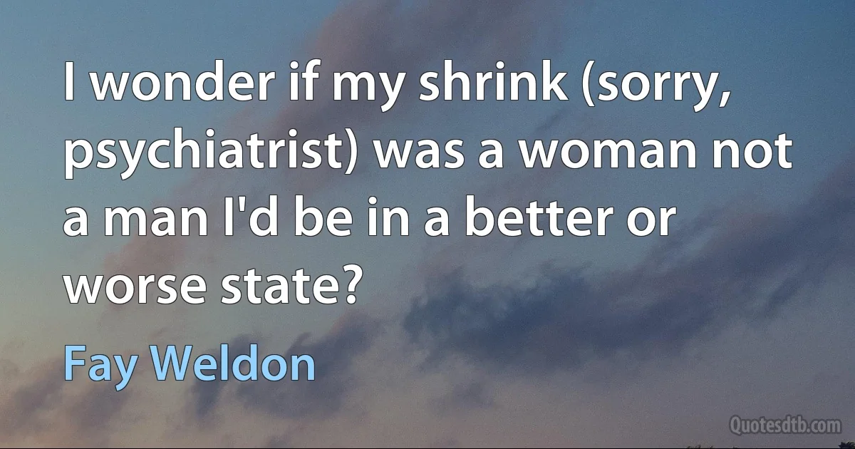 I wonder if my shrink (sorry, psychiatrist) was a woman not a man I'd be in a better or worse state? (Fay Weldon)