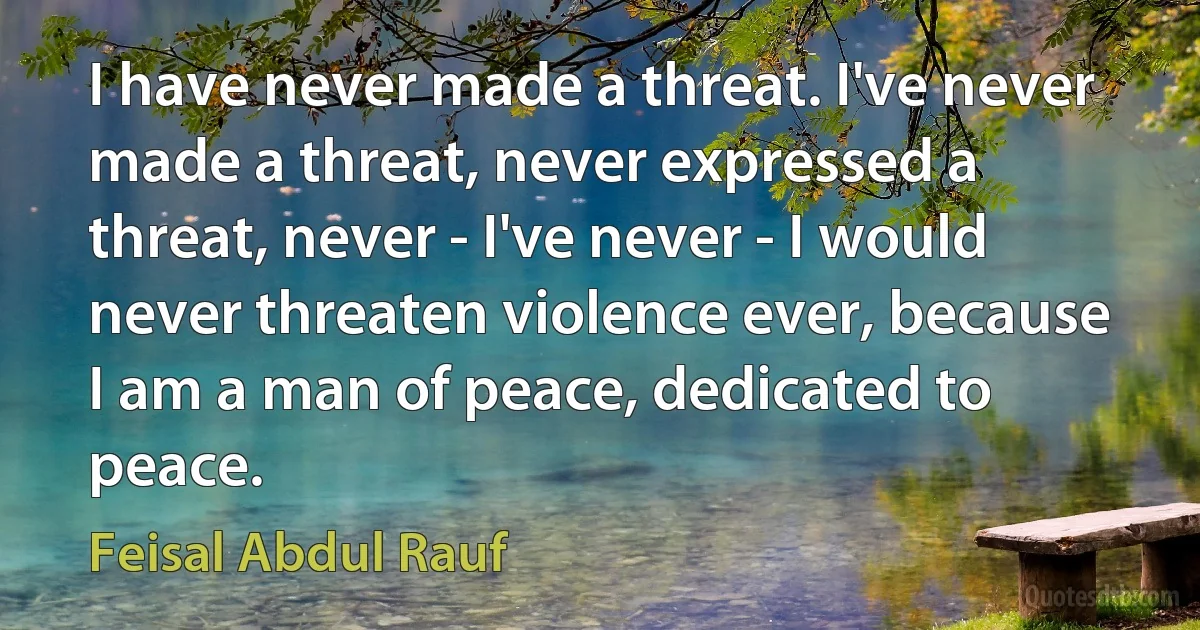 I have never made a threat. I've never made a threat, never expressed a threat, never - I've never - I would never threaten violence ever, because I am a man of peace, dedicated to peace. (Feisal Abdul Rauf)