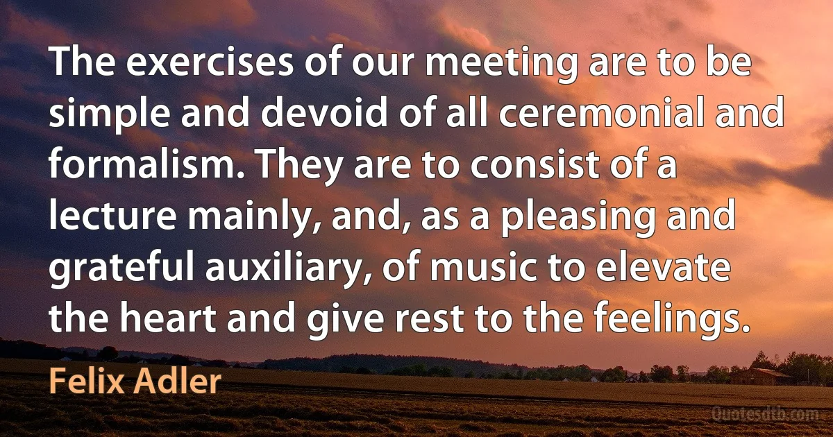 The exercises of our meeting are to be simple and devoid of all ceremonial and formalism. They are to consist of a lecture mainly, and, as a pleasing and grateful auxiliary, of music to elevate the heart and give rest to the feelings. (Felix Adler)