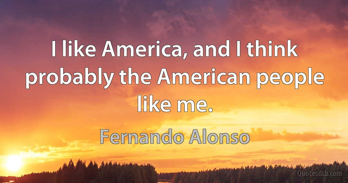 I like America, and I think probably the American people like me. (Fernando Alonso)