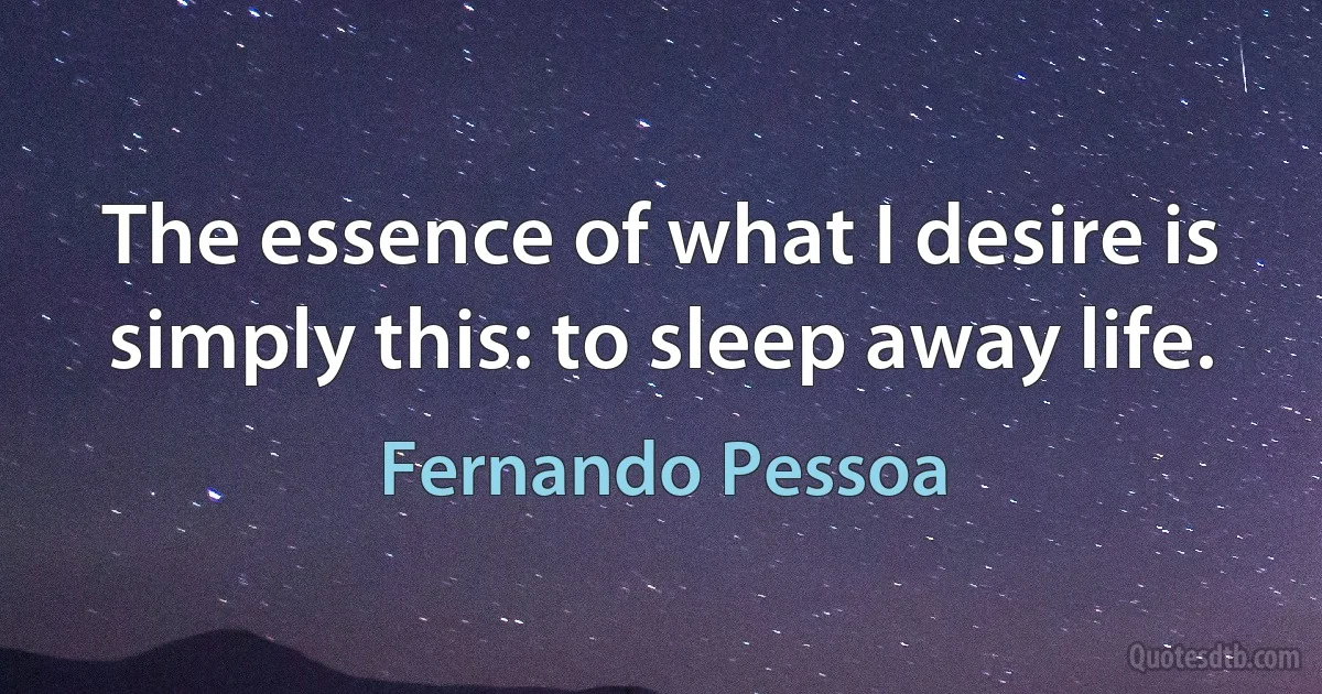 The essence of what I desire is simply this: to sleep away life. (Fernando Pessoa)