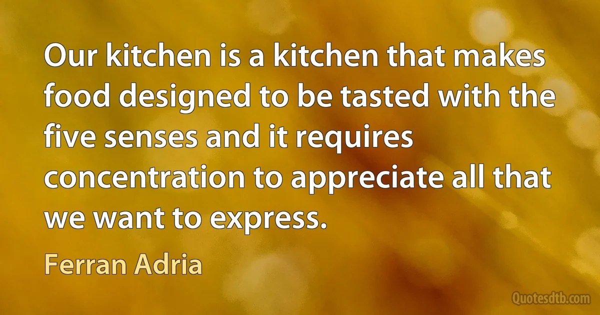 Our kitchen is a kitchen that makes food designed to be tasted with the five senses and it requires concentration to appreciate all that we want to express. (Ferran Adria)