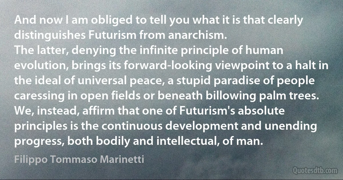 And now I am obliged to tell you what it is that clearly distinguishes Futurism from anarchism.
The latter, denying the infinite principle of human evolution, brings its forward-looking viewpoint to a halt in the ideal of universal peace, a stupid paradise of people caressing in open fields or beneath billowing palm trees.
We, instead, affirm that one of Futurism's absolute principles is the continuous development and unending progress, both bodily and intellectual, of man. (Filippo Tommaso Marinetti)