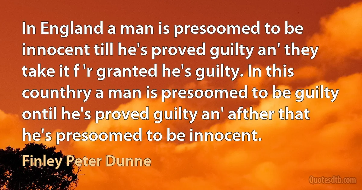 In England a man is presoomed to be innocent till he's proved guilty an' they take it f 'r granted he's guilty. In this counthry a man is presoomed to be guilty ontil he's proved guilty an' afther that he's presoomed to be innocent. (Finley Peter Dunne)