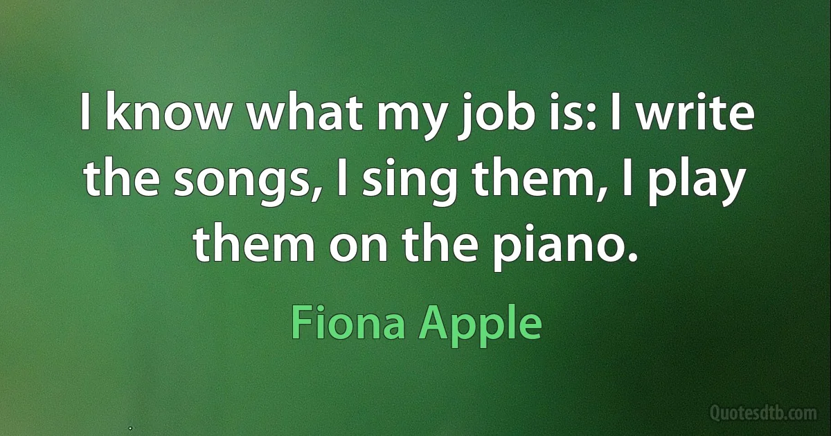 I know what my job is: I write the songs, I sing them, I play them on the piano. (Fiona Apple)