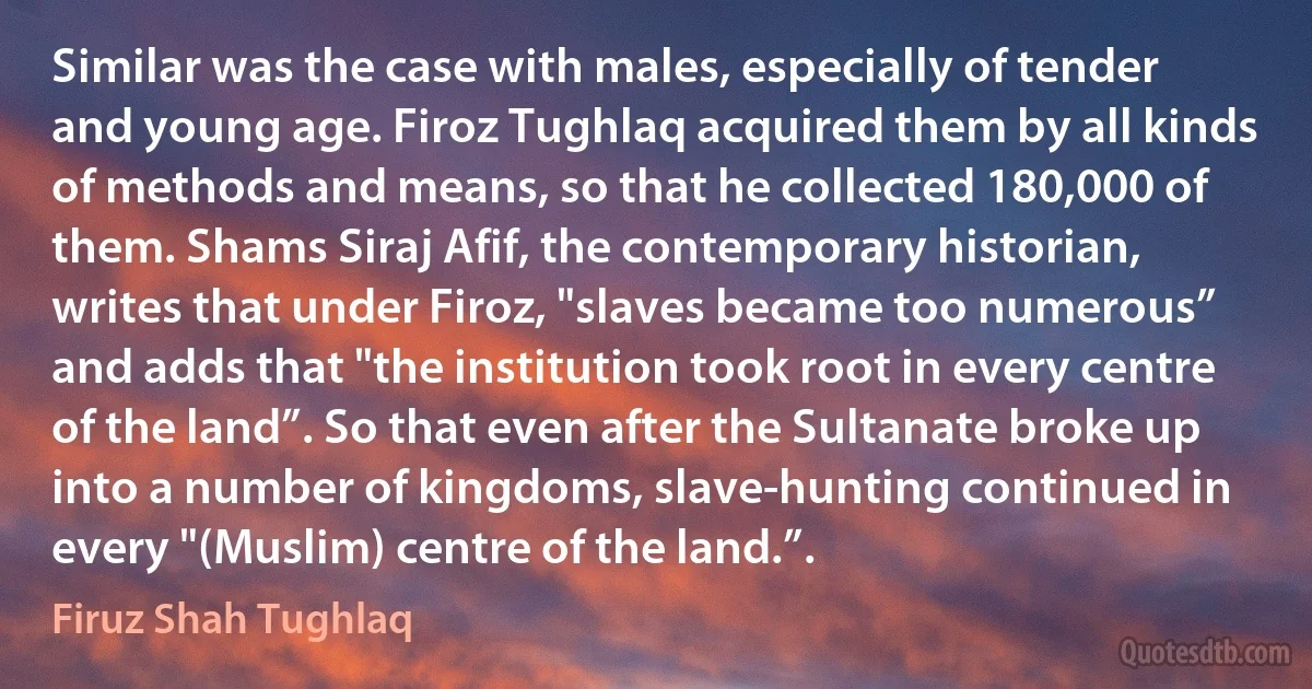 Similar was the case with males, especially of tender and young age. Firoz Tughlaq acquired them by all kinds of methods and means, so that he collected 180,000 of them. Shams Siraj Afif, the contemporary historian, writes that under Firoz, "slaves became too numerous” and adds that "the institution took root in every centre of the land”. So that even after the Sultanate broke up into a number of kingdoms, slave-hunting continued in every "(Muslim) centre of the land.”. (Firuz Shah Tughlaq)