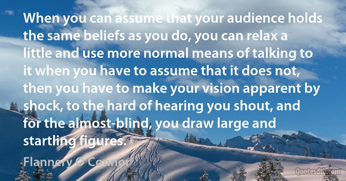 When you can assume that your audience holds the same beliefs as you do, you can relax a little and use more normal means of talking to it when you have to assume that it does not, then you have to make your vision apparent by shock, to the hard of hearing you shout, and for the almost-blind, you draw large and startling figures. (Flannery O’Connor)