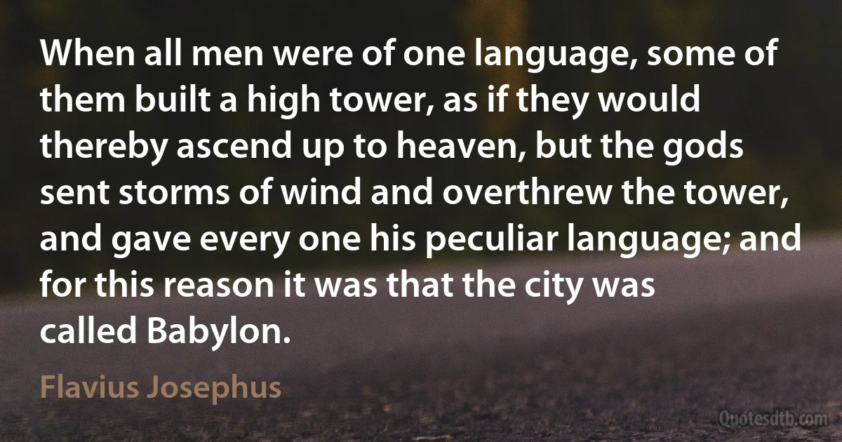 When all men were of one language, some of them built a high tower, as if they would thereby ascend up to heaven, but the gods sent storms of wind and overthrew the tower, and gave every one his peculiar language; and for this reason it was that the city was called Babylon. (Flavius Josephus)