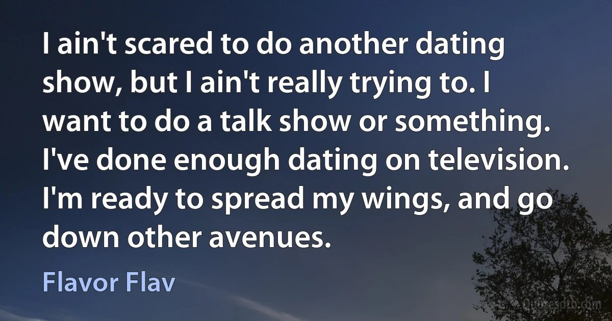 I ain't scared to do another dating show, but I ain't really trying to. I want to do a talk show or something. I've done enough dating on television. I'm ready to spread my wings, and go down other avenues. (Flavor Flav)