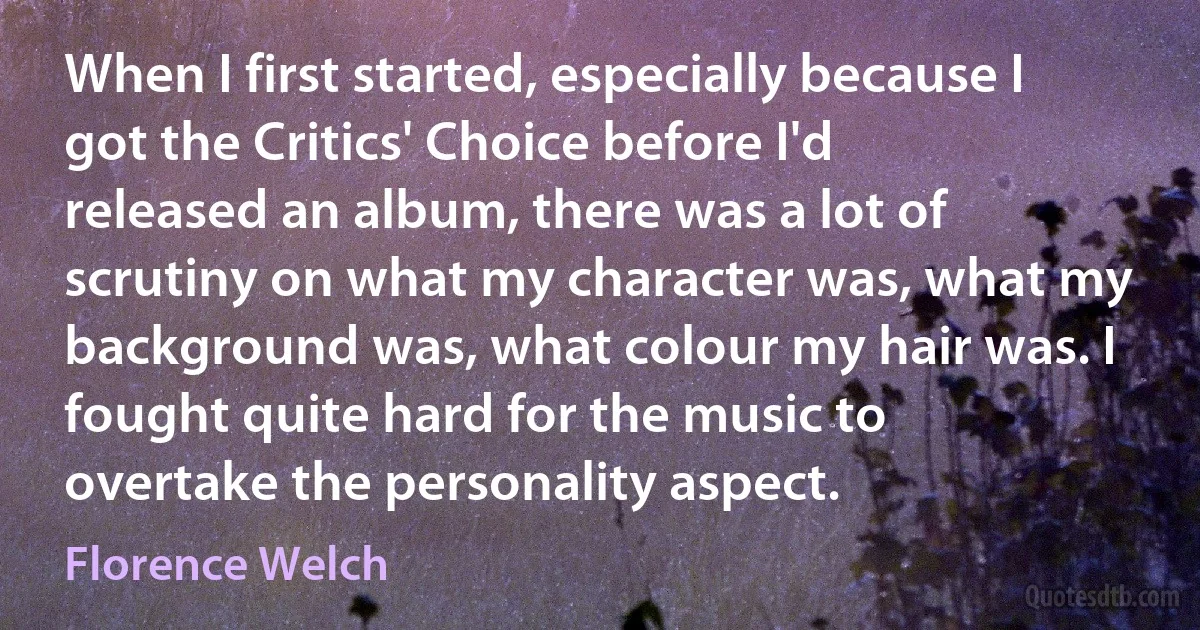 When I first started, especially because I got the Critics' Choice before I'd released an album, there was a lot of scrutiny on what my character was, what my background was, what colour my hair was. I fought quite hard for the music to overtake the personality aspect. (Florence Welch)