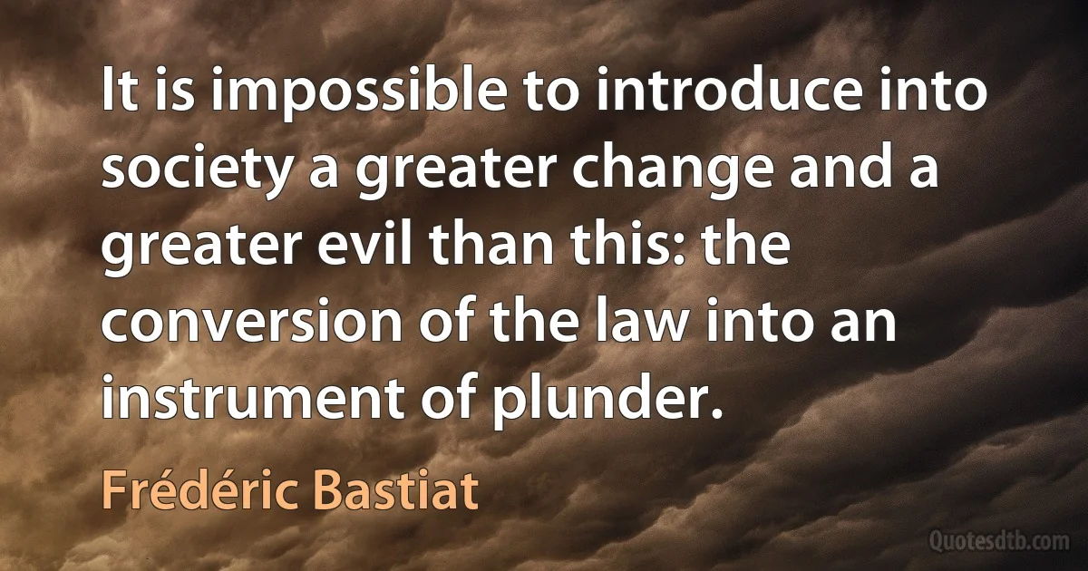 It is impossible to introduce into society a greater change and a greater evil than this: the conversion of the law into an instrument of plunder. (Frédéric Bastiat)