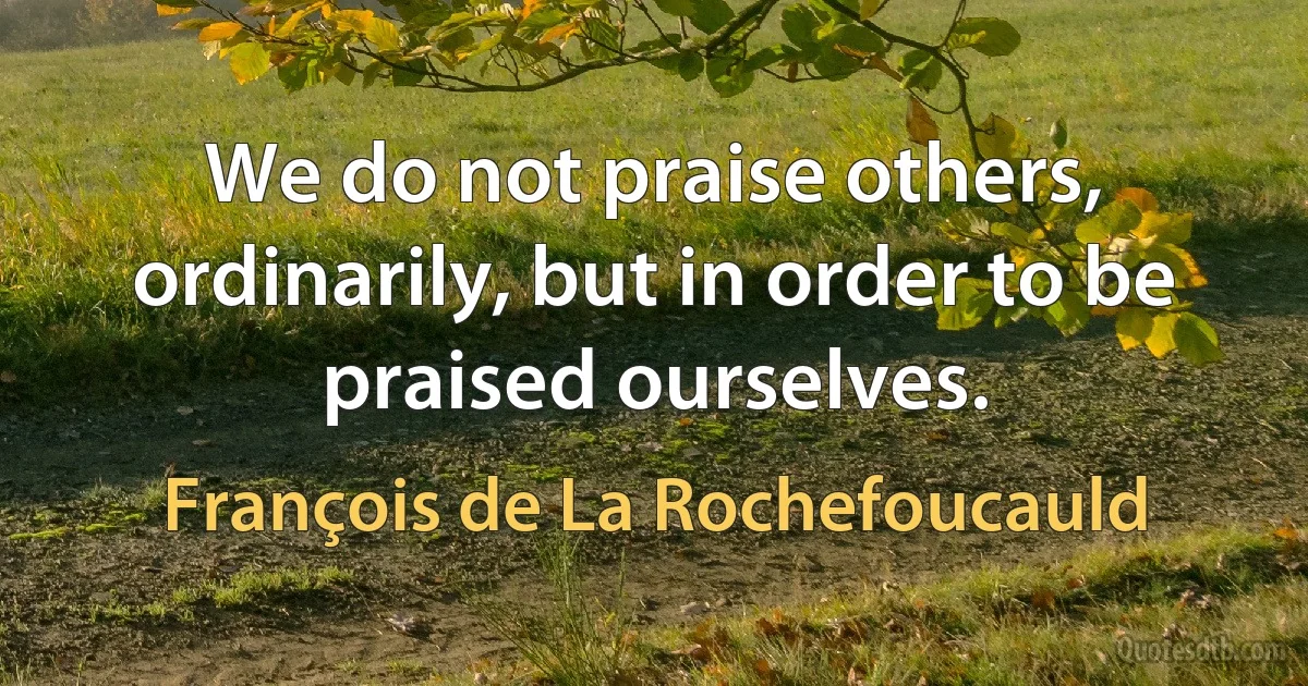 We do not praise others, ordinarily, but in order to be praised ourselves. (François de La Rochefoucauld)