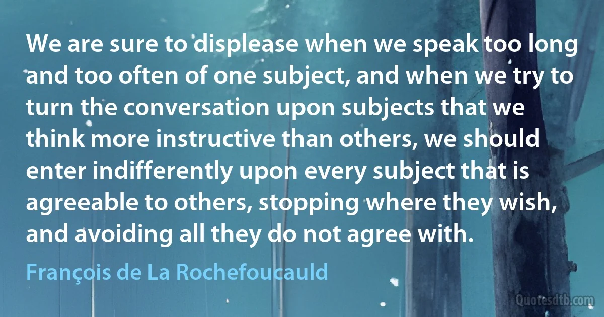 We are sure to displease when we speak too long and too often of one subject, and when we try to turn the conversation upon subjects that we think more instructive than others, we should enter indifferently upon every subject that is agreeable to others, stopping where they wish, and avoiding all they do not agree with. (François de La Rochefoucauld)