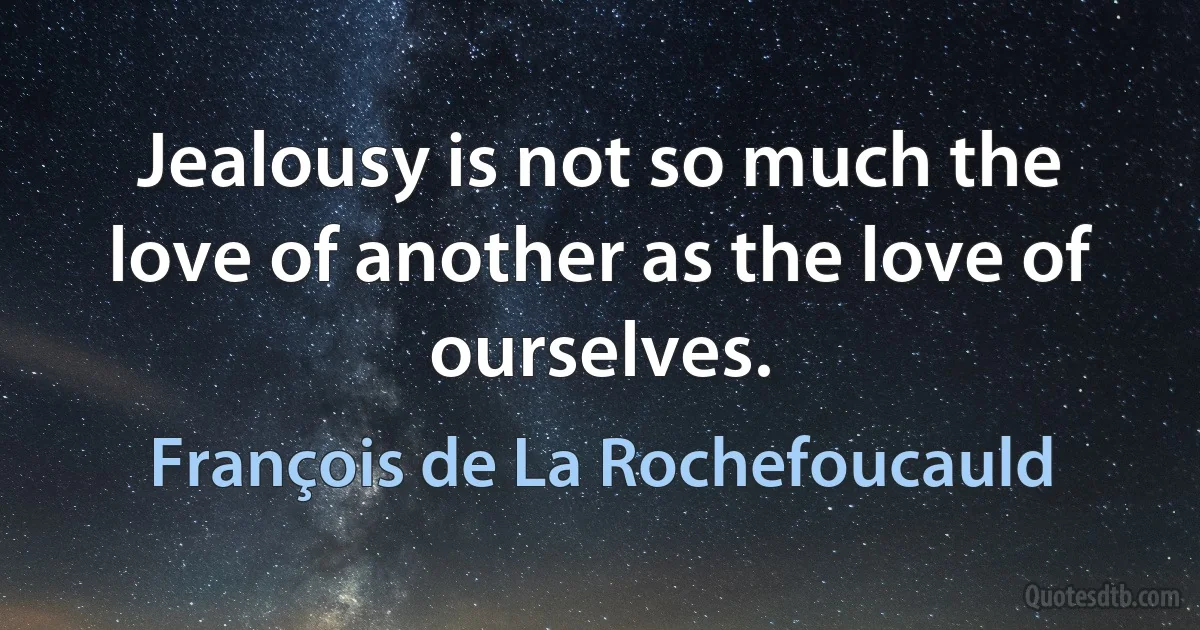 Jealousy is not so much the love of another as the love of ourselves. (François de La Rochefoucauld)