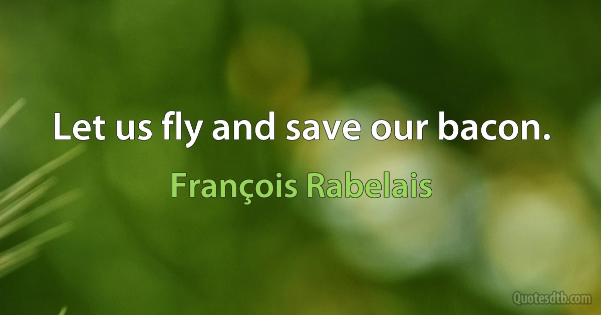 Let us fly and save our bacon. (François Rabelais)