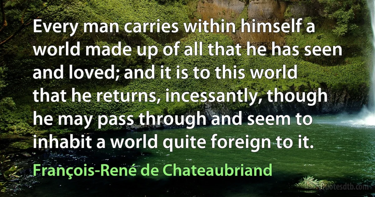 Every man carries within himself a world made up of all that he has seen and loved; and it is to this world that he returns, incessantly, though he may pass through and seem to inhabit a world quite foreign to it. (François-René de Chateaubriand)