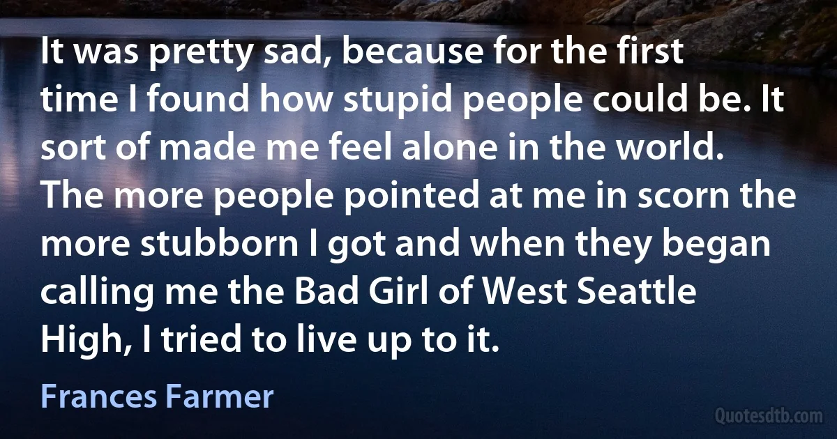 It was pretty sad, because for the first time I found how stupid people could be. It sort of made me feel alone in the world. The more people pointed at me in scorn the more stubborn I got and when they began calling me the Bad Girl of West Seattle High, I tried to live up to it. (Frances Farmer)