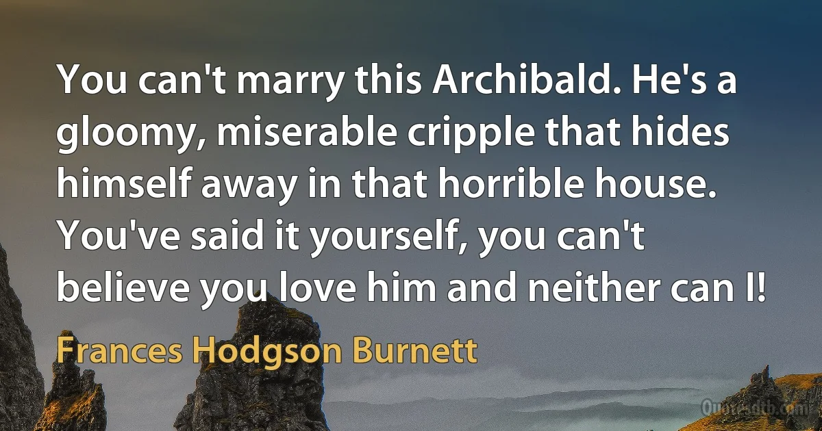 You can't marry this Archibald. He's a gloomy, miserable cripple that hides himself away in that horrible house. You've said it yourself, you can't believe you love him and neither can I! (Frances Hodgson Burnett)