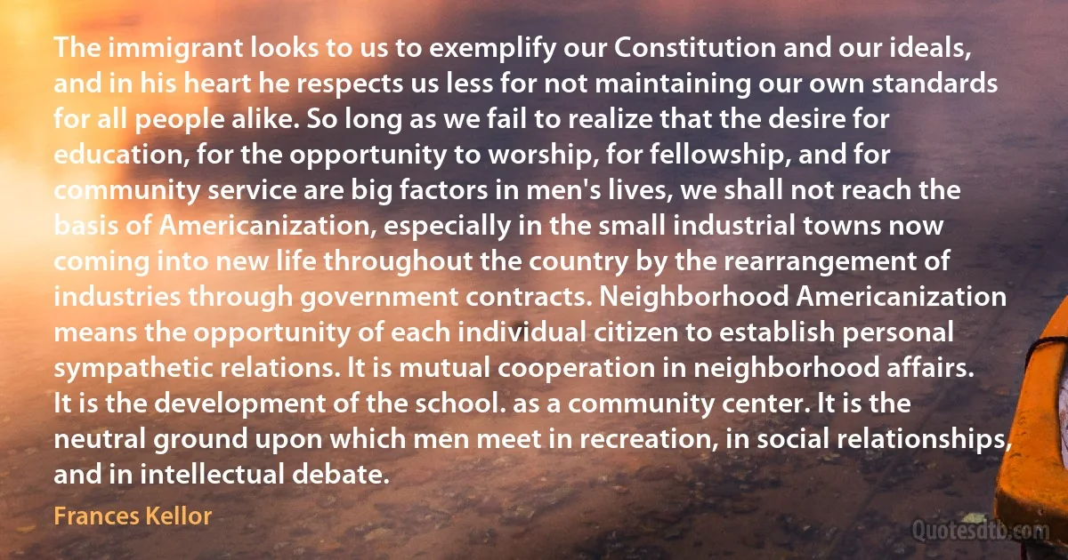 The immigrant looks to us to exemplify our Constitution and our ideals, and in his heart he respects us less for not maintaining our own standards for all people alike. So long as we fail to realize that the desire for education, for the opportunity to worship, for fellowship, and for community service are big factors in men's lives, we shall not reach the basis of Americanization, especially in the small industrial towns now coming into new life throughout the country by the rearrangement of industries through government contracts. Neighborhood Americanization means the opportunity of each individual citizen to establish personal sympathetic relations. It is mutual cooperation in neighborhood affairs. It is the development of the school. as a community center. It is the neutral ground upon which men meet in recreation, in social relationships, and in intellectual debate. (Frances Kellor)