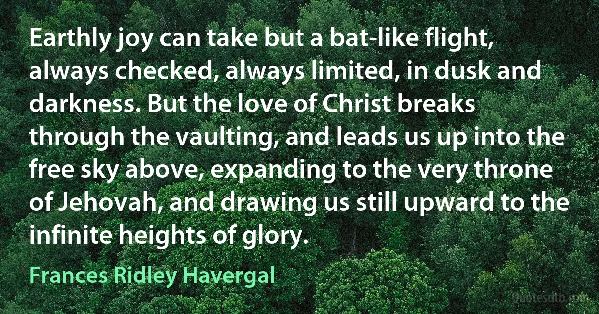 Earthly joy can take but a bat-like flight, always checked, always limited, in dusk and darkness. But the love of Christ breaks through the vaulting, and leads us up into the free sky above, expanding to the very throne of Jehovah, and drawing us still upward to the infinite heights of glory. (Frances Ridley Havergal)