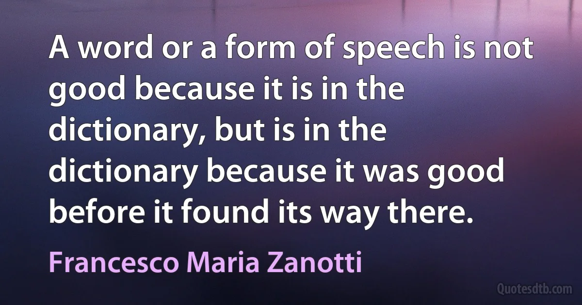 A word or a form of speech is not good because it is in the dictionary, but is in the dictionary because it was good before it found its way there. (Francesco Maria Zanotti)