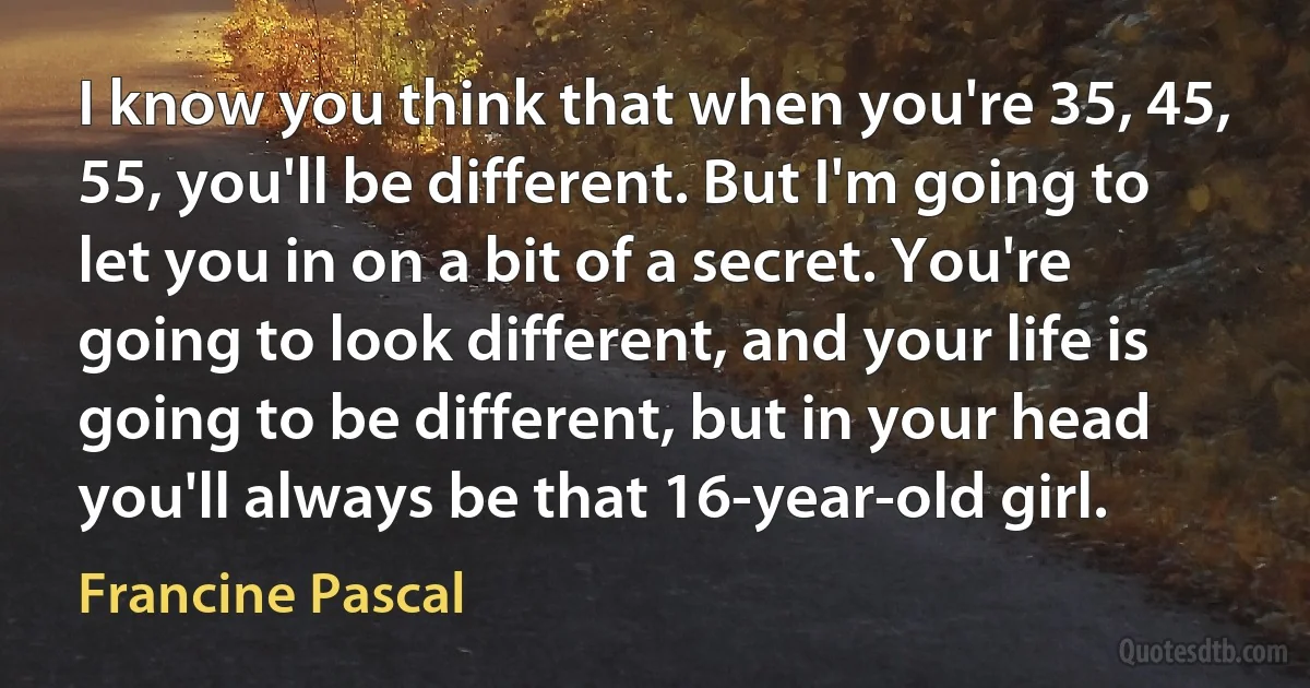 I know you think that when you're 35, 45, 55, you'll be different. But I'm going to let you in on a bit of a secret. You're going to look different, and your life is going to be different, but in your head you'll always be that 16-year-old girl. (Francine Pascal)