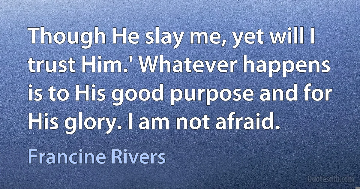 Though He slay me, yet will I trust Him.' Whatever happens is to His good purpose and for His glory. I am not afraid. (Francine Rivers)