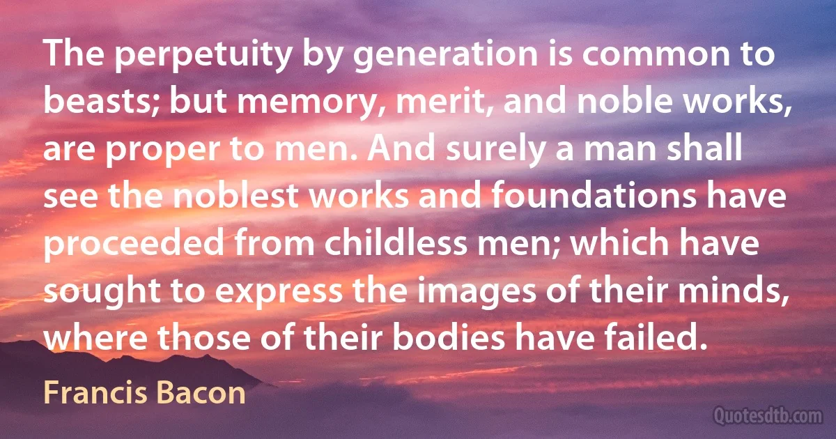 The perpetuity by generation is common to beasts; but memory, merit, and noble works, are proper to men. And surely a man shall see the noblest works and foundations have proceeded from childless men; which have sought to express the images of their minds, where those of their bodies have failed. (Francis Bacon)