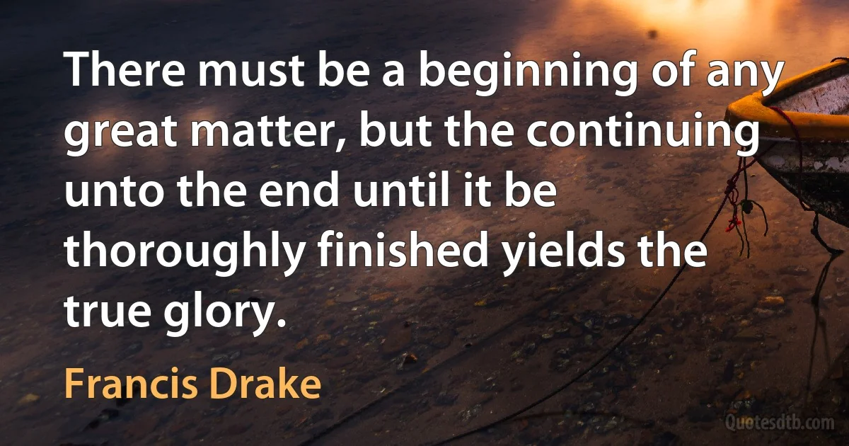 There must be a beginning of any great matter, but the continuing unto the end until it be thoroughly finished yields the true glory. (Francis Drake)