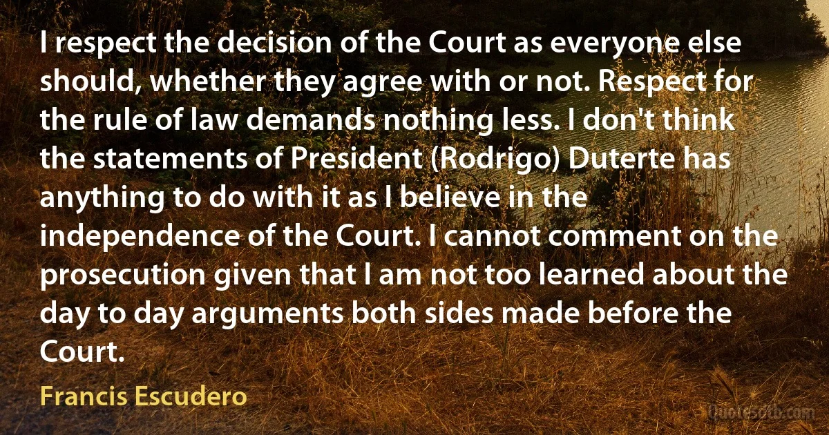 I respect the decision of the Court as everyone else should, whether they agree with or not. Respect for the rule of law demands nothing less. I don't think the statements of President (Rodrigo) Duterte has anything to do with it as I believe in the independence of the Court. I cannot comment on the prosecution given that I am not too learned about the day to day arguments both sides made before the Court. (Francis Escudero)