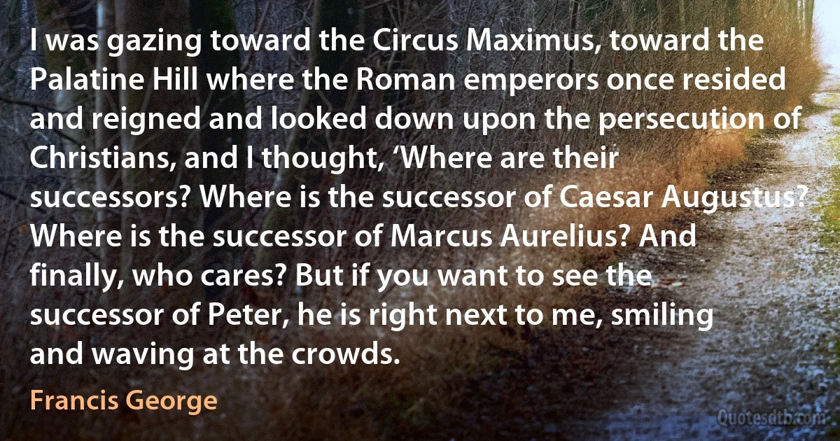 I was gazing toward the Circus Maximus, toward the Palatine Hill where the Roman emperors once resided and reigned and looked down upon the persecution of Christians, and I thought, ‘Where are their successors? Where is the successor of Caesar Augustus? Where is the successor of Marcus Aurelius? And finally, who cares? But if you want to see the successor of Peter, he is right next to me, smiling and waving at the crowds. (Francis George)