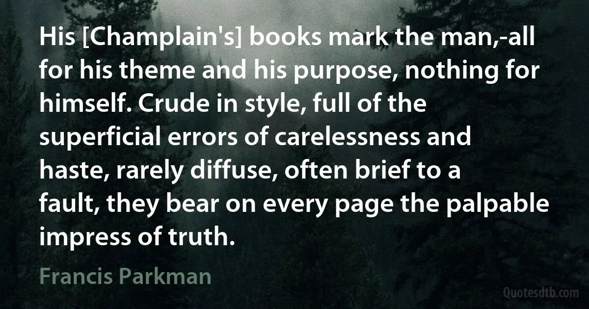 His [Champlain's] books mark the man,-all for his theme and his purpose, nothing for himself. Crude in style, full of the superficial errors of carelessness and haste, rarely diffuse, often brief to a fault, they bear on every page the palpable impress of truth. (Francis Parkman)