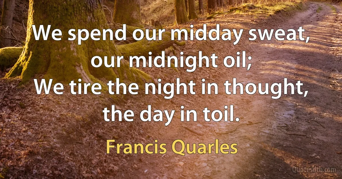 We spend our midday sweat, our midnight oil;
We tire the night in thought, the day in toil. (Francis Quarles)