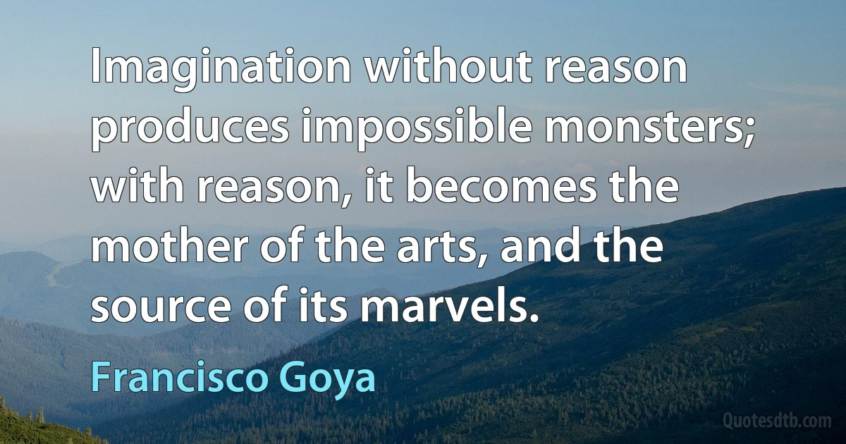 Imagination without reason produces impossible monsters; with reason, it becomes the mother of the arts, and the source of its marvels. (Francisco Goya)