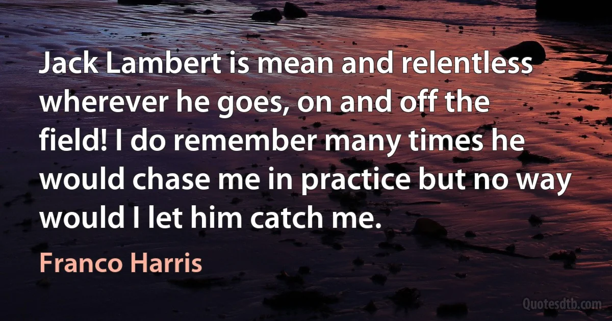 Jack Lambert is mean and relentless wherever he goes, on and off the field! I do remember many times he would chase me in practice but no way would I let him catch me. (Franco Harris)