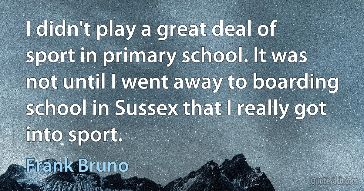 I didn't play a great deal of sport in primary school. It was not until I went away to boarding school in Sussex that I really got into sport. (Frank Bruno)