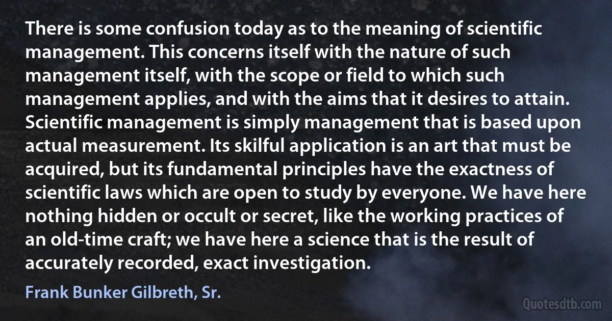 There is some confusion today as to the meaning of scientific management. This concerns itself with the nature of such management itself, with the scope or field to which such management applies, and with the aims that it desires to attain. Scientific management is simply management that is based upon actual measurement. Its skilful application is an art that must be acquired, but its fundamental principles have the exactness of scientific laws which are open to study by everyone. We have here nothing hidden or occult or secret, like the working practices of an old-time craft; we have here a science that is the result of accurately recorded, exact investigation. (Frank Bunker Gilbreth, Sr.)