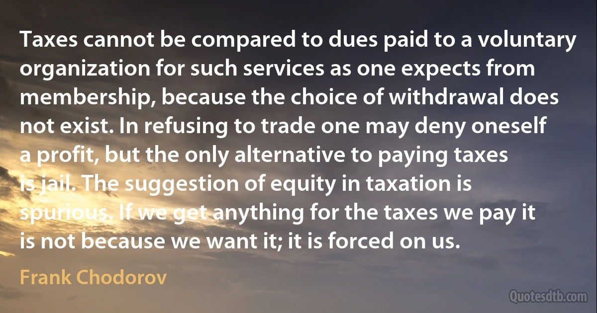 Taxes cannot be compared to dues paid to a voluntary organization for such services as one expects from membership, because the choice of withdrawal does not exist. In refusing to trade one may deny oneself a profit, but the only alternative to paying taxes is jail. The suggestion of equity in taxation is spurious. If we get anything for the taxes we pay it is not because we want it; it is forced on us. (Frank Chodorov)