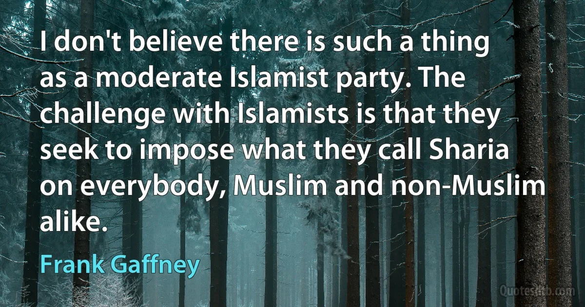 I don't believe there is such a thing as a moderate Islamist party. The challenge with Islamists is that they seek to impose what they call Sharia on everybody, Muslim and non-Muslim alike. (Frank Gaffney)