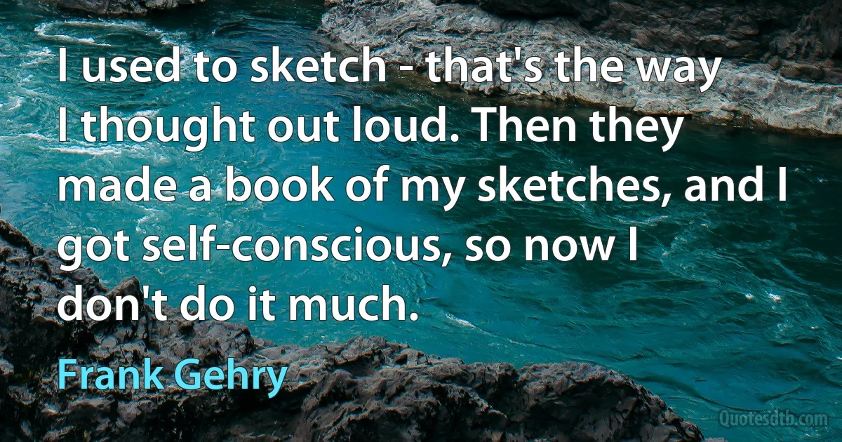 I used to sketch - that's the way I thought out loud. Then they made a book of my sketches, and I got self-conscious, so now I don't do it much. (Frank Gehry)